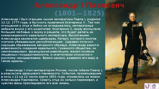 Александр I Павлович (1801—1825) Александр I был старшим сыном императора Павла I, родился 12.12. 1777 года, в бытность правления Екатерины II . Так как отношения у отца и бабки не складывались, императрица забрала внука у его родителей. Екатерина II, сразу воспылала большой любовью к внуку и решила, что будет делать из новорожденного идеального императора. Воспитанием Александра занимался швейцарец Лагарп, которого многие считали убежденным республиканцем. Царевич получил хорошее образование западного образца. Александр верил в возможность создания идеального, гуманного общества, он симпатизировал французской революции, жалел поляков лишенных государственности, и скептически относился к русскому самодержавию. Время однако, развеяло его веру в такие идеалы…   Александр I стал императором России, после гибели Павла I, в результате дворцового переворота. События, произошедшие в ночь с 11 на 12 число марта 1801 года, отразились на жизни Александра Павловича. Смерть отца он сильно переживал, а чувство вины преследовало его всю жизнь.