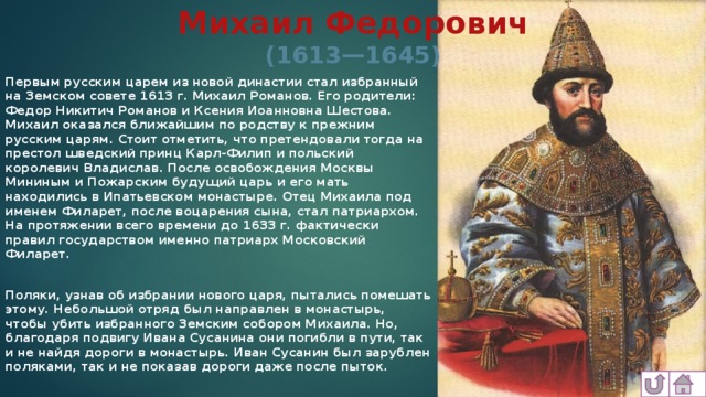 Михаил Федорович  (1613—1645) Первым русским царем из новой династии стал избранный на Земском совете 1613 г. Михаил Романов. Его родители: Федор Никитич Романов и Ксения Иоанновна Шестова. Михаил оказался ближайшим по родству к прежним русским царям. Стоит отметить, что претендовали тогда на престол шведский принц Карл-Филип и польский королевич Владислав. После освобождения Москвы Мининым и Пожарским будущий царь и его мать находились в Ипатьевском монастыре. Отец Михаила под именем Филарет, после воцарения сына, стал патриархом. На протяжении всего времени до 1633 г. фактически правил государством именно патриарх Московский Филарет.  Поляки, узнав об избрании нового царя, пытались помешать этому. Небольшой отряд был направлен в монастырь, чтобы убить избранного Земским собором Михаила. Но, благодаря подвигу Ивана Сусанина они погибли в пути, так и не найдя дороги в монастырь. Иван Сусанин был зарублен поляками, так и не показав дороги даже после пыток.