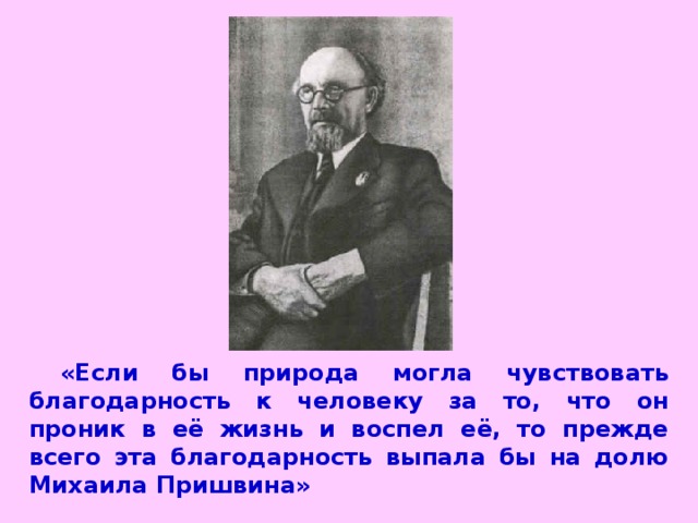 «Если бы природа могла чувствовать благодарность к человеку за то, что он проник в её жизнь и воспел её, то прежде всего эта благодарность выпала бы на долю Михаила Пришвина»  К.  Паустовский