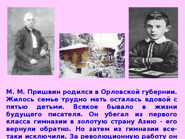 М. М. Пришвин родился в Орловской губернии. Жилось семье трудно мать осталась вдовой с пятью детьми. Всякое бывало в жизни будущего писателя. Он убегал из первого класса гимназии в золотую страну Азию - его вернули обратно. Но затем из гимназии все-таки исключили. За революционную работу он отсидел год в тюрьме. Потом вынужден был уехать за границу