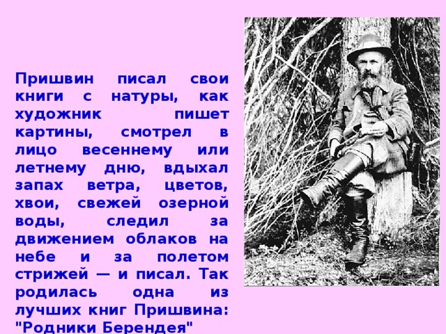 Пришвин писал свои книги с натуры, как художник пишет картины, смотрел в лицо весеннему или летнему дню, вдыхал запах ветра, цветов, хвои, свежей озерной воды, следил за движением облаков на небе и за полетом стрижей — и писал. Так родилась одна из лучших книг Пришвина: 