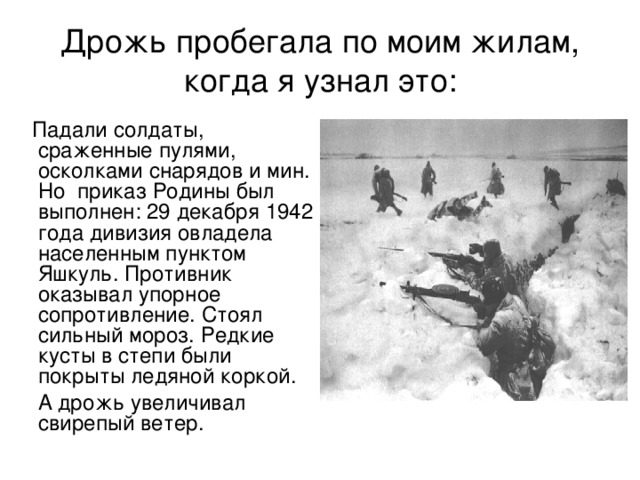 Дрожь пробегала по моим жилам, когда я узнал это:  Падали солдаты, сраженные пулями, осколками снарядов и мин. Но приказ Родины был выполнен: 29 декабря 1942 года дивизия овладела населенным пунктом Яшкуль. Противник оказывал упорное сопротивление. Стоял сильный мороз. Редкие кусты в степи были покрыты ледяной коркой.  А дрожь увеличивал свирепый ветер. 