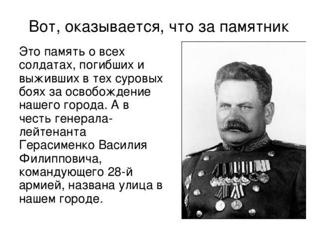 Вот, оказывается, что за памятник  Это память о всех солдатах, погибших и выживших в тех суровых боях за освобождение нашего города. А в честь генерала- лейтенанта Герасименко Василия Филипповича, командующего 28-й армией, названа улица в нашем городе.