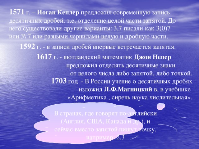 1571 г. – Иоган  Кеплер предложил современную запись десятичных дробей, т.е. отделение целой части запятой. До него существовали другие варианты: 3,7 писали как 3(0)7 или 3\ 7 или разными чернилами целую и дробную части.  1592 г. - в записи дробей впервые встречается запятая.  1617 г. - шотландский математик Джон Непер   предложил отделять десятичные знаки от целого числа либо запятой, либо точкой. 1703 год - В России учение о десятичных дробях изложил Л.Ф.Магницкий в, в учебнике «Арифметика , сиречь наука числительная». В странах, где говорят по-английски (Англия, США, Канада и др.), и сейчас вместо запятой пишут точку, например: 2.3