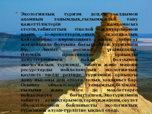 Экологиялық туризм деп,ең алдымен адамның танымдық,ғылыми,өлке тану қажеттіліктерін қамтамасыз ететін,табиғаттың тікелей жануарлармен өзара іс-әрекеттерін,оның экзотикалық қайталанбас көрінісіндегі ашық табиғат жағдайында болуына бағытталған туризмнің бір бөлігі ретінде ұғынылады.  Әлемдік практикада» орнықты даму»терминінің пайда болуымен экологиялық туризмді, табиғи және мәдени ресурстарды пайдаланудың экологиялық қауіпсіз тәсілі ретінде туризмнің орнықты даму нысаны деп атауға толық хақымыз бар. Осынау объектілерді танымдық,білімдік, ғылыми және өзге де мақсаттарға пайдалануға бағытталған,Экотуризмнің табиғат аумақтарымен,тарихи,мәдени,сәулет объектілерімен байланысты экологиялық туризмнің алуан-түрлігіне ықпал етеді.