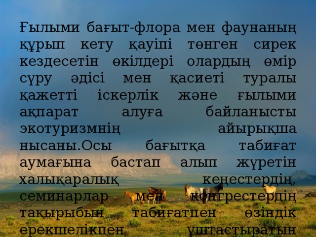 Ғылыми бағыт-флора мен фаунаның құрып кету қауіпі төнген сирек кездесетін өкілдері олардың өмір сүру әдісі мен қасиеті туралы қажетті іскерлік және ғылыми ақпарат алуға байланысты экотуризмнің айырықша нысаны.Осы бағытқа табиғат аумағына бастап алып жүретін халықаралық кеңестердің, семинарлар мен конгрестердің тақырыбын табиғатпен өзіндік ерекшелікпен ұштастыратын конгрестік туризмді де жатқызуға болады.