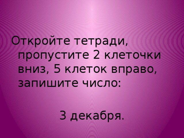 Откройте тетради, пропустите 2 клеточки вниз, 5 клеток вправо, запишите число: 3 декабря.