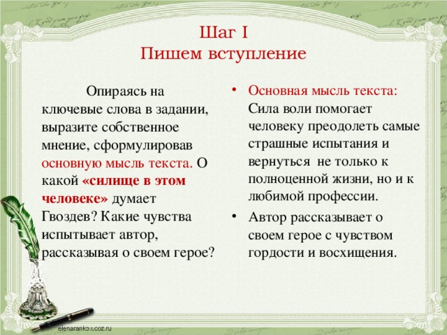 Шаг I  Пишем вступление  Опираясь на ключевые слова в задании, выразите собственное мнение, сформулировав основную мысль текста. О какой «силище в этом человеке» думает Гвоздев? Какие чувства испытывает автор, рассказывая о своем герое? Основная мысль текста: Сила воли помогает человеку преодолеть самые страшные испытания и вернуться не только к полноценной жизни, но и к любимой профессии. Автор рассказывает о своем герое с чувством гордости и восхищения.