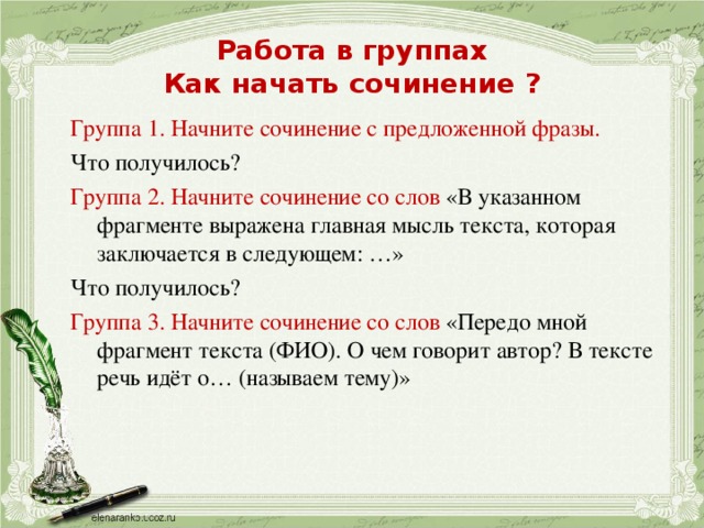 Работа в группах  Как начать сочинение ? Группа 1. Начните сочинение с предложенной фразы. Что получилось? Группа 2. Начните сочинение со слов «В указанном фрагменте выражена главная мысль текста, которая заключается в следующем: …» Что получилось? Группа 3. Начните сочинение со слов «Передо мной фрагмент текста (ФИО). О чем говорит автор? В тексте речь идёт о… (называем тему)»