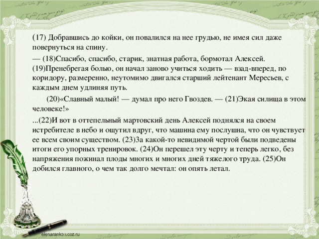 ( 17) Добравшись до койки, он повалился на нее грудью, не имея сил даже повернуться на спину.  — (18)Спасибо, спасибо, старик, знатная работа, бормотал Алексей.  (19)Пренебрегая болью, он начал заново учиться ходить — взад-вперед, по коридору, размеренно, неутомимо двигался старший лейтенант Мересьев, с каждым днем удлиняя путь.   (20)«Славный малый! — думал про него Гвоздев. — (21)Экая силища в этом человеке!»  ...(22)И вот в оттепельный мартовский день Алексей поднялся на своем истребителе в небо и ощутил вдруг, что машина ему послушна, что он чувствует ее всем своим существом. (23)3а какой-то невидимой чертой были подведены итоги его упорных тренировок. (24)Он перешел эту черту и теперь легко, без напряжения пожинал плоды многих и многих дней тяжелого труда. (25)Он добился главного, о чем так долго мечтал: он опять летал.