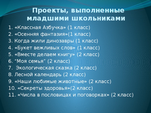 Проекты, выполненные младшими школьниками 1. «Классная Азбучка» (1 класс) 2. «Осенняя фантазия»(1 класс) 3. Когда жили динозавры (1 класс) 4. «Букет вежливых слов» (1 класс) 5. «Вместе делаем книгу» (2 класс) 6. “Моя семья” (2 класс) 7. Экологическая сказка (2 класс) 8. Лесной календарь (2 класс) 9. «Наши любимые животные» (2 класс) 10. «Секреты здоровья»(2 класс) 11. «Числа в пословицах и поговорках» (2 класс)