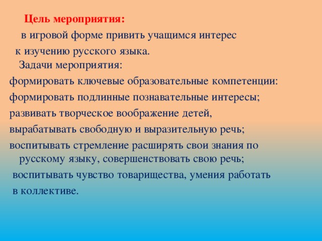 Цель мероприятия:  в игровой форме привить учащимся интерес  к изучению русского языка.  Задачи мероприятия: формировать ключевые образовательные компетенции: формировать подлинные познавательные интересы; развивать творческое воображение детей, вырабатывать свободную и выразительную речь; воспитывать стремление расширять свои знания по русскому языку, совершенствовать свою речь;  воспитывать чувство товарищества, умения работать  в коллективе.