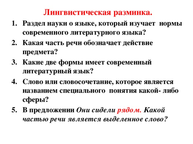 Лингвистическая разминка. Раздел науки о языке, который изучает нормы современного литературного языка? Какая часть речи обозначает действие предмета? Какие две формы имеет современный литературный язык? Слово или словосочетание, которое является названием специального понятия какой- либо сферы? В предложении Они сидели рядом. Какой частью речи является выделенное слово?