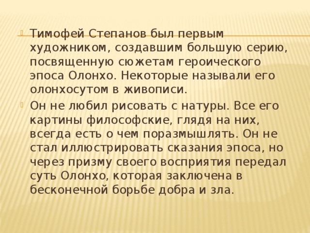 Тимофей Степанов был первым художником, создавшим большую серию, посвященную сюжетам героического эпоса Олонхо. Некоторые называли его олонхосутом в живописи. Он не любил рисовать с натуры. Все его картины философские, глядя на них, всегда есть о чем поразмышлять. Он не стал иллюстрировать сказания эпоса, но через призму своего восприятия передал суть Олонхо, которая заключена в бесконечной борьбе добра и зла.