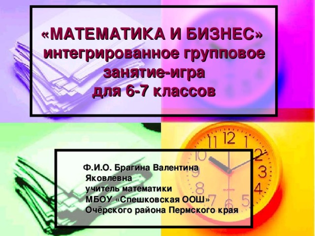 «МАТЕМАТИКА И БИЗНЕС»  интегрированное групповое занятие-игра  для 6-7 классов  Ф.И.О. Брагина Валентина  Яковлевна  учитель математики  МБОУ «Спешковская ООШ»  Очёрского района Пермского края