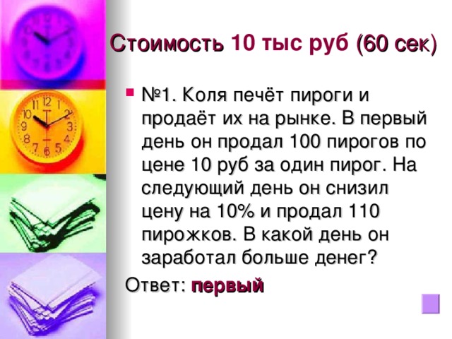 Стоимость 10 тыс руб  (60 сек) № 1. Коля печёт пироги и продаёт их на рынке. В первый день он продал 100 пирогов по цене 10 руб за один пирог. На следующий день он снизил цену на 10% и продал 110 пирожков. В какой день он заработал больше денег? Ответ: первый