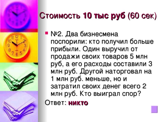 Стоимость 10 тыс руб (60 сек) № 2. Два бизнесмена поспорили: кто получил больше прибыли. Один выручил от продажи своих товаров 5 млн руб, а его расходы составили 3 млн руб. Другой наторговал на 1 млн руб. меньше, но и затратил своих денег всего 2 млн руб. Кто выиграл спор? Ответ: никто