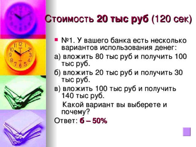 Стоимость 20 тыс руб (120 сек) № 1. У вашего банка есть несколько вариантов использования денег: а) вложить 80 тыс руб и получить 100 тыс руб. б) вложить 20 тыс руб и получить 30 тыс руб. в) вложить 100 тыс руб и получить 140 тыс руб.  Какой вариант вы выберете и почему? Ответ: б – 50%