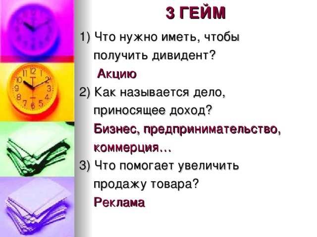 3 ГЕЙМ 1) Что нужно иметь, чтобы  получить дивидент?  Акцию 2) Как называется дело,  приносящее доход?  Бизнес, предпринимательство,  коммерция… 3) Что помогает увеличить  продажу товара?  Реклама