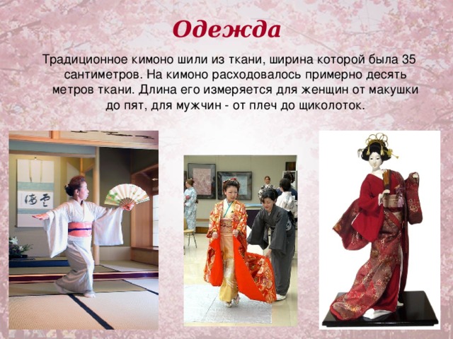 Одежда  Традиционное кимоно шили из ткани, ширина которой была 35 сантиметров. На кимоно расходовалось примерно десять метров ткани. Длина его измеряется для женщин от макушки до пят, для мужчин - от плеч до щиколоток.