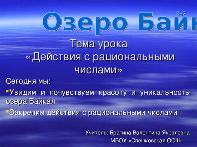 Тема урока  «Действия с рациональными числами» Сегодня мы: Увидим и почувствуем красоту и уникальность озера Байкал Закрепим действия с рациональными числами  Учитель: Брагина Валентина Яковлевна  МБОУ «Спешковская ООШ»