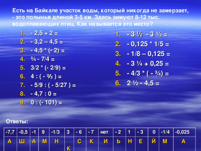 Есть на Байкале участок воды, который никогда не замерзает, - это полынья длиной 3-5 км. Здесь зимуют 8-12 тыс. водоплавающих птиц. Как называется это место?  - 3 ½ - 3 ½ = - 0,125 * 1/5 = - 1/8 – 0,125 = - 3 ¼ + 0,25 = - 4/3 * ( - ¾) = 2 ½ - 4,5 = - 2,5 + 2 = - 3,2 – 4,5 = - 4,5 * (- 2) = ¾ - 7/4 = 3/2 * (- 2/9) = 4 : ( - ⅔ ) = - 5/9 : ( - 5/27 ) = - 4,7 : 0 = 0 : (- 101) =   Ответы: -7,7 -0,5  А -1 Ш А  9  М -1/3 3  Н  К - 6 - 7  С  К нет - 2  И 1  Ь Н - 3  Е  0 -1/4  Й  М -0,025  А
