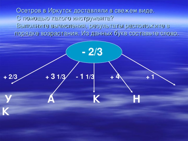 Осетров в Иркутск доставляли в свежем виде.  С помощью какого инструмента?  Выполните вычисления, результаты расположите в порядке возрастания. Из данных букв составьте слово.  - 2/3  + 2/3 + 3 1/3 - 1 1/3 + 4 + 1  У А К Н К