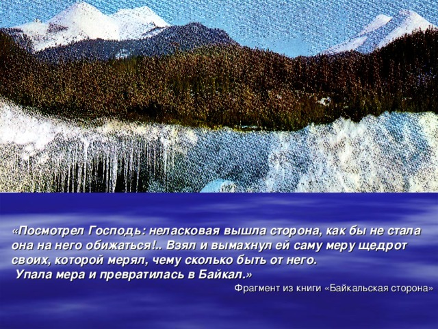 «Посмотрел Господь: неласковая вышла сторона, как бы не стала  она на него обижаться!.. Взял и вымахнул ей саму меру щедрот  своих, которой мерял, чему сколько быть от него.  Упала мера и превратилась в Байкал.» Фрагмент из книги «Байкальская сторона»