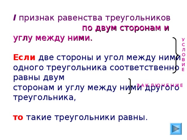 I признак равенства треугольников   по двум сторонам и углу между ними. Если две стороны и угол между ними одного треугольника соответственно равны двум сторонам и углу между ними другого треугольника, то такие треугольники равны. У С Л О В И Е З А К Л Ю Ч Е Н И Е