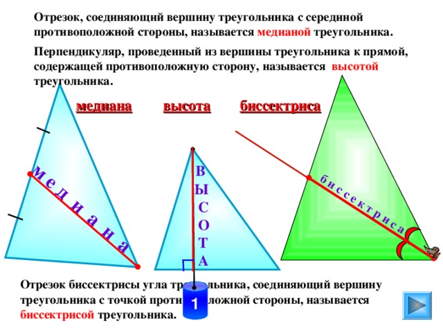 м е д и а н а б и с с е к т р и с а Отрезок, соединяющий вершину треугольника с серединой противоположной стороны, называется медианой треугольника. Перпендикуляр, проведенный из вершины треугольника к прямой, содержащей противоположную сторону, называется высотой треугольника. биссектриса высота медиана  В  Ы  С  О  Т  А  Отрезок биссектрисы угла треугольника, соединяющий вершину треугольника с точкой противоположной стороны, называется биссектрисой треугольника. 1