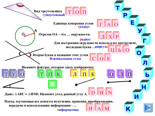 Т Вид треугольника О Т П Р т упоугольный Е О Г Единица измерения углов А г радус У А Отрезок ОА – это … окружности. О Д Р Х р адиус Г  Для построения окружности используют инструмент,  последняя буква … циркул ь О Ь Ц О Вторая буква в названии этих углов О Е С В е ртикальные углы Л Назовите фигуры, которые здесь изображены: Т У П Ь Л О К К О П Л Т П Н D Н N Дано: АВС = Н ND . Назовите угол, равный углу А. И Наука, изучающая все аспекты получения, хранения, преобразования,  передачи и использования информации - … И М К А и нформатика