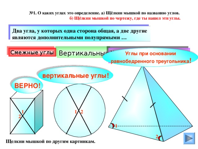 № 1. О каких углах это определение. а) Щёлкни мышкой по названию углов.  б) Щёлкни мышкой по чертежу, где ты нашел эти углы. Два угла, у которых одна сторона общая, а две другие являются дополнительными полупрямыми … Смежные углы Углы при основании  равнобедренного треугольника ! Углы при основании равнобедренного треугольника Вертикальные вертикальные углы! ВЕРНО! 1 2 1 2 1 2 Щелкни мышкой по другим картинкам.