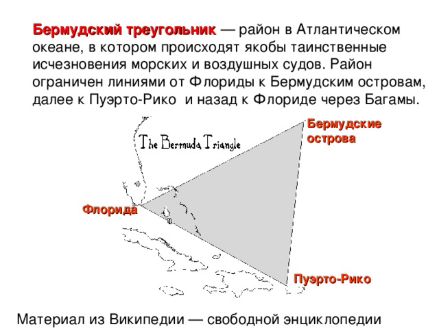 Бермудский треугольник — район в Атлантическом океане , в котором происходят якобы таинственные исчезновения морских и воздушных су дов. Район ограничен линиями от Флор иды к Бермудским острова м , далее к Пуэрто-Рико  и назад к Флориде через Багамы . Бермудские острова Флорида Пуэрто-Рико Материал из Википедии — свободной энциклопедии