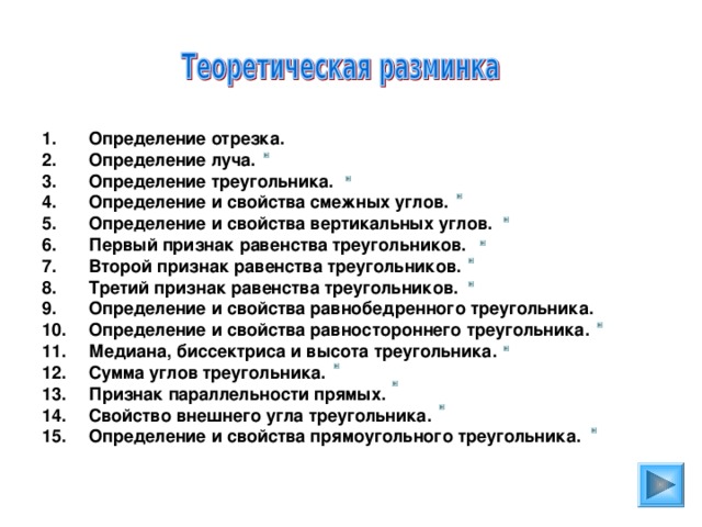 Определение отрезка. Определение луча. Определение треугольника. Определение и свойства смежных углов. Определение и свойства вертикальных углов. Первый признак равенства треугольников. Второй признак равенства треугольников. Третий признак равенства треугольников. Определение и свойства равнобедренного треугольника. Определение и свойства равностороннего треугольника. Медиана, биссектриса и высота треугольника. Сумма углов треугольника. Признак параллельности прямых. Свойство внешнего угла треугольника. Определение и свойства прямоугольного треугольника.