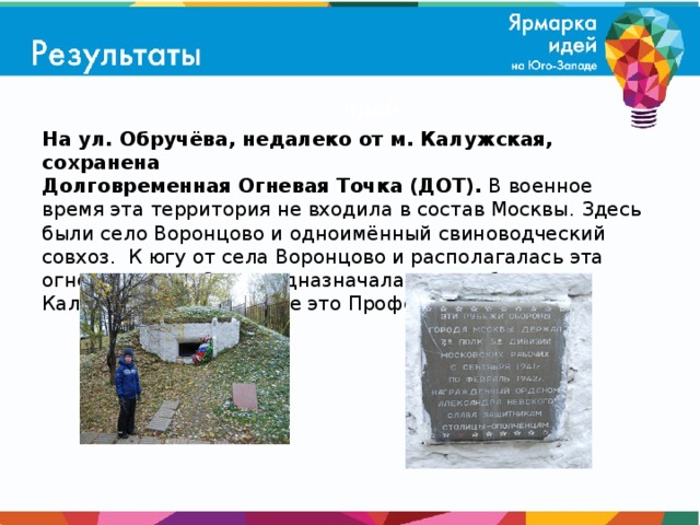 На ул. Обручёва, недалеко от м. Калужская, сохранена  Долговременная Огневая Точка (ДОТ). В военное время эта территория не входила в состав Москвы. Здесь были село Воронцово и одноимённый свиноводческий совхоз. К югу от села Воронцово и располагалась эта огневая точка. Она предназначалась для обороны Калужского шоссе (ныне это Профсоюзная улица).