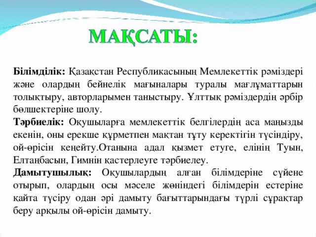 Білімділік: Қазақстан Республикасының Мемлекеттік рәміздері және олардың бейнелік мағыналары туралы мағлұматтарын толықтыру, авторларымен таныстыру. Ұлттық рәміздердің әрбір бөлшектеріне шолу. Тәрбиелік: Оқушыларға мемлекеттік белгілердің аса маңызды екенін, оны ерекше құрметпен мақтан тұту керектігін түсіндіру, ой-өрісін кеңейту.Отанына адал қызмет етуге, елінің Туын, Елтаңбасын, Гимнін қастерлеуге тәрбиелеу. Дамытушылық: Оқушылардың алған білімдеріне сүйене отырып, олардың осы мәселе жөніндегі білімдерін естеріне қайта түсіру одан әрі дамыту бағыттарындағы түрлі сұрақтар беру арқылы ой-өрісін дамыту.