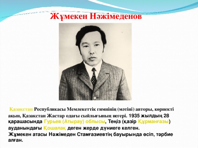 Жұмекен Нәжімеденов    Қазақстан  Республикасы Мемлекеттік гимнінің (мәтіні) авторы, көрнекті ақын, Қазақстан Жастар одағы сыйлығының иегері. 1935 жылдың 28 қарашасында  Гурьев (Атырау) облысы , Теңіз (қазір  Құрманғазы ) ауданындағы  Қошалақ  деген жерде дүниеге келген. Жұмекен атасы Нәжімеден Стамғазиевтің бауырында өсіп, тәрбие алған.