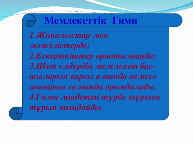 Мемлекеттік Гимн 1.Жиналыстар мен мәжілістерде; 2.Ескерткіштер орнатылғанда; 3.Шет елдердің мемлекет бас-шыларын қарсы алғанда немесе шығарып салғанда орындалады. 4.Гимн міндетті түрде түрегеп тұрып тыңдайды.