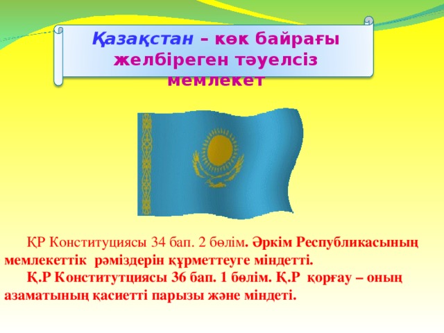 Қазақстан  –  көк байрағы желбіреген тәуелсіз мемлекет  ҚР Конституциясы 34 бап. 2 бөлім . Әркім Республикасының мемлекеттік рәміздерін құрметтеуге міндетті.  Қ.Р Конститутциясы 36 бап. 1 бөлім. Қ.Р қорғау – оның азаматының қасиетті парызы және міндеті.