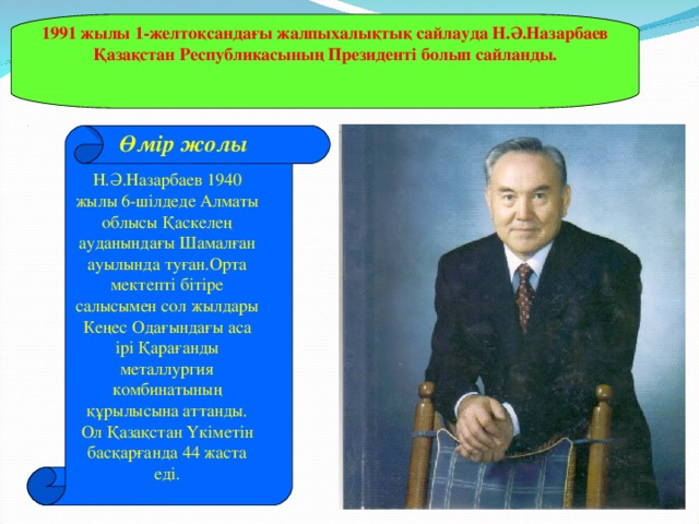 1991 жылы 1-желтоқсандағы жалпыхалықтық сайлауда Н.Ә.Назарбаев Қазақстан Республикасының Президенті болып сайланды.  Өмір жолы Н.Ә.Назарбаев 1940 жылы 6-шілдеде Алматы облысы Қаскелең ауданындағы Шамалған ауылында туған.Орта мектепті бітіре салысымен сол жылдары Кеңес Одағындағы аса ірі Қарағанды металлургия комбинатының құрылысына аттанды. Ол Қазақстан Үкіметін басқарғанда 44 жаста еді.