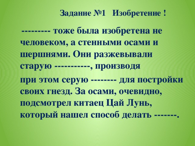 Задание №1 Изобретение !  --------- тоже была изобретена не человеком, а стенными осами и шершнями. Они разжевывали старую -----------, производя  при этом серую -------- для постройки своих гнезд. За осами, очевидно, подсмотрел китаец Цай Лунь, который нашел способ делать -------.