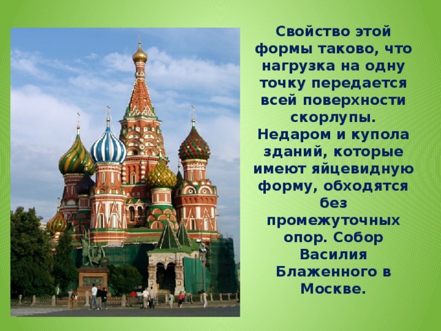 Свойство этой формы таково, что нагрузка на одну точку передается всей поверхности скорлупы. Недаром и купола зданий, которые имеют яйцевидную форму, обходятся без промежуточных опор. Собор Василия Блаженного в Москве.