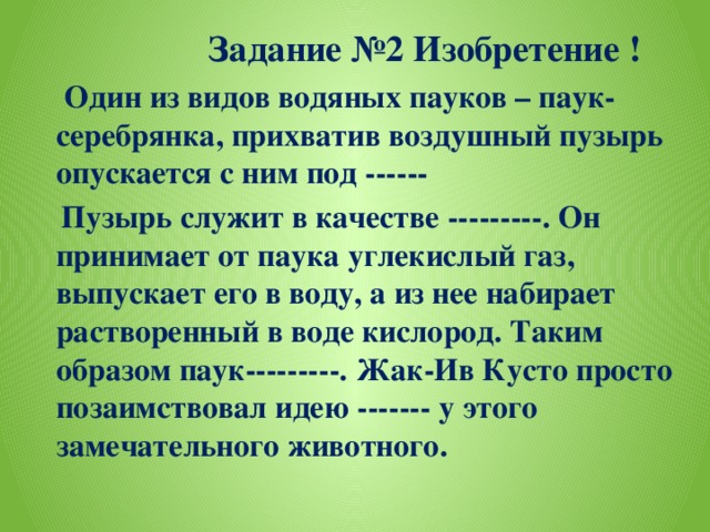 Задание №2 Изобретение !  Один из видов водяных пауков – паук-серебрянка, прихватив воздушный пузырь опускается с ним под ------  Пузырь служит в качестве ---------. Он принимает от паука углекислый газ, выпускает его в воду, а из нее набирает растворенный в воде кислород. Таким образом паук---------. Жак-Ив Кусто просто позаимствовал идею ------- у этого замечательного животного.