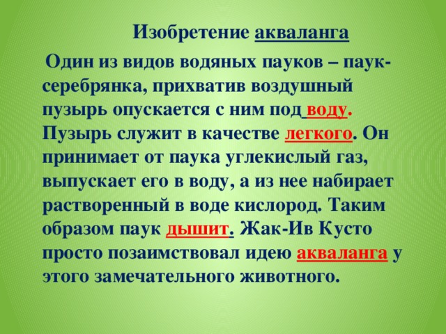 Изобретение акваланга  Один из видов водяных пауков – паук-серебрянка, прихватив воздушный пузырь опускается с ним под  воду . Пузырь служит в качестве легкого . Он принимает от паука углекислый газ, выпускает его в воду, а из нее набирает растворенный в воде кислород. Таким образом паук дышит . Жак-Ив Кусто просто позаимствовал идею акваланга у этого замечательного животного.