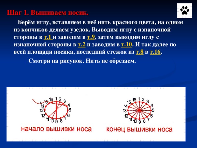 Шаг 1. Вышиваем носик.  Берём иглу, вставляем в неё нить красного цвета, на одном из кончиков делаем узелок. Выводим иглу с изнаночной стороны в т.1 и заводим в т.9 , затем выводим иглу с изнаночной стороны в т.2 и заводим в т.10 . И так далее по всей площади носика, последний стежок из т.8 в т.16 .  Смотри на рисунок. Нить не обрезаем.