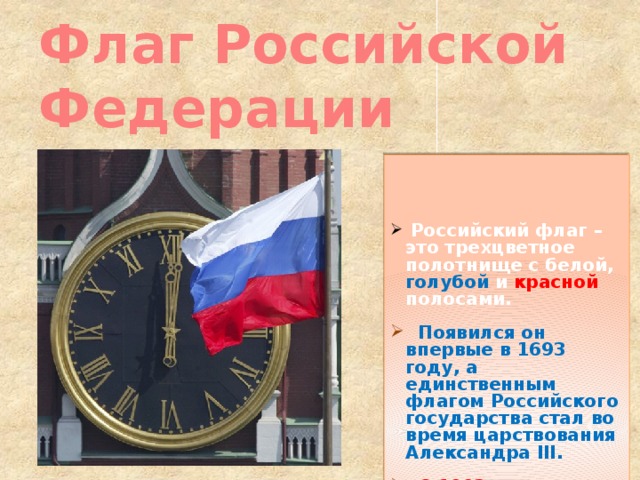 Флаг Российской Федерации  Российский флаг – это трехцветное полотнище с белой, голубой и красной полосами.   Появился он впервые в 1693 году, а единственным флагом Российского государства стал во время царствования Александра III.