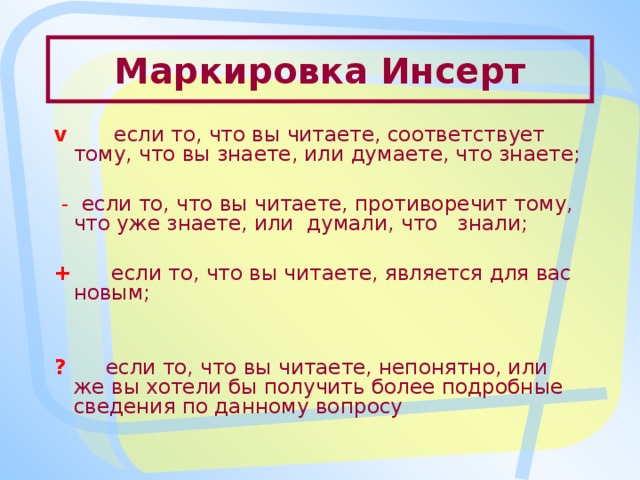 Маркировка Инсерт v  если то, что вы читаете, соответствует тому, что вы знаете, или думаете, что знаете;  - если то, что вы читаете, противоречит тому, что уже знаете, или думали, что знали; +  если то, что вы читаете, является для вас новым; ?  если то, что вы читаете, непонятно, или же вы хотели бы получить более подробные сведения по данному вопросу