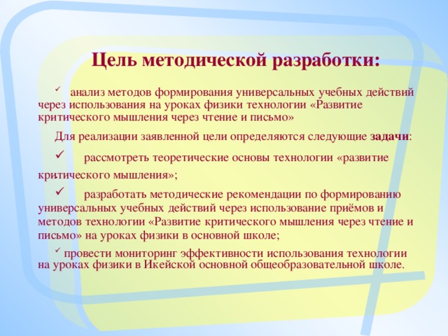 Цель методической разработки:      анализ методов формирования универсальных учебных действий через использования на уроках физики технологии «Развитие критического мышления через чтение и письмо»   Для реализации заявленной цели определяются следующие задачи :    рассмотреть теоретические основы технологии «развитие критического мышления»;   разработать методические рекомендации по формированию универсальных учебных действий через использование приёмов и методов технологии «Развитие критического мышления через чтение и письмо» на уроках физики в основной школе;        провести мониторинг эффективности использования технологии на уроках физики в Икейской основной общеобразовательной школе .