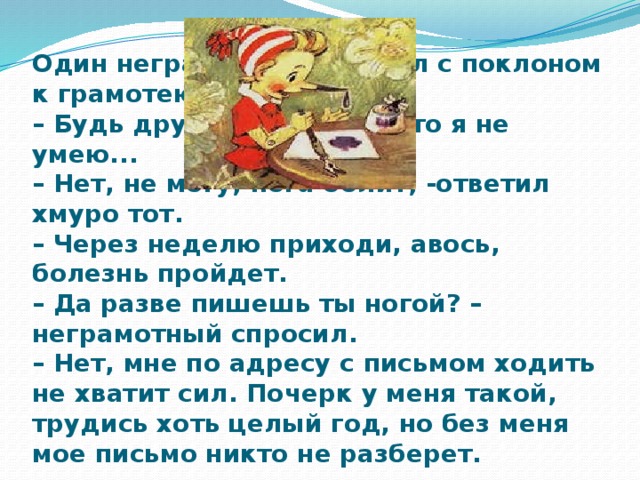 Один неграмотный пришел с поклоном к грамотею:  – Будь другом, напиши, а то я не умею...  – Нет, не могу, нога болит, -ответил хмуро тот.  – Через неделю приходи, авось, болезнь пройдет.  – Да разве пишешь ты ногой? – неграмотный спросил.  – Нет, мне по адресу с письмом ходить не хватит сил. Почерк у меня такой, трудись хоть целый год, но без меня мое письмо никто не разберет.