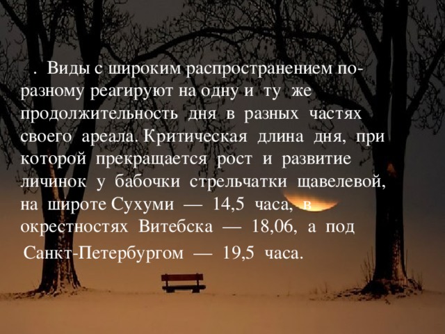 4 . Виды с широким распространением по-разному реагируют на одну и ту же продолжительность дня в разных частях своего ареала. Критическая длина дня, при которой прекращается рост и развитие личинок у бабочки стрельчатки щавелевой, на широте Сухуми — 14,5 часа, в окрестностях Витебска — 18,06, а под  Санкт-Петербургом — 19,5 часа.